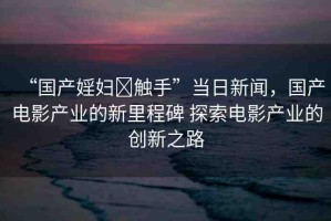 “國(guó)產(chǎn)婬婦?觸手”當(dāng)日新聞，國(guó)產(chǎn)電影產(chǎn)業(yè)的新里程碑 探索電影產(chǎn)業(yè)的創(chuàng)新之路
