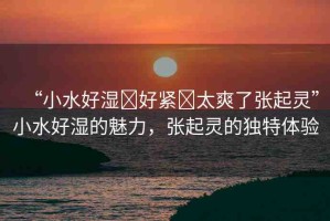 “小水好濕?好緊?太爽了張起靈”小水好濕的魅力，張起靈的獨特體驗
