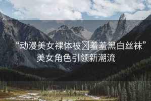 “動(dòng)漫美女裸體被?羞羞黑白絲襪”美女角色引領(lǐng)新潮流