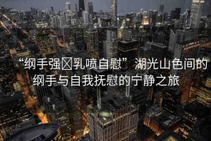 “綱手強(qiáng)?乳噴自慰”湖光山色間的綱手與自我撫慰的寧?kù)o之旅
