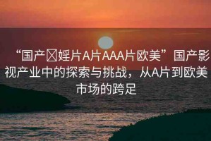 “國產(chǎn)?婬片A片AAA片歐美”國產(chǎn)影視產(chǎn)業(yè)中的探索與挑戰(zhàn)，從A片到歐美市場的跨足