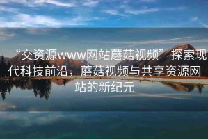 “交資源www網(wǎng)站蘑菇視頻”探索現(xiàn)代科技前沿，蘑菇視頻與共享資源網(wǎng)站的新紀(jì)元