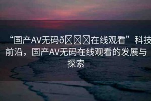 “國產(chǎn)AV無碼??在線觀看”科技前沿，國產(chǎn)AV無碼在線觀看的發(fā)展與探索