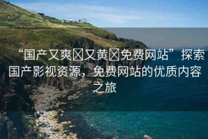 “國產又爽?又黃?免費網站”探索國產影視資源，免費網站的優(yōu)質內容之旅