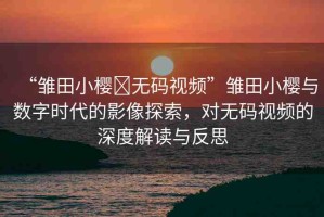 “雛田小櫻?無碼視頻”雛田小櫻與數(shù)字時代的影像探索，對無碼視頻的深度解讀與反思