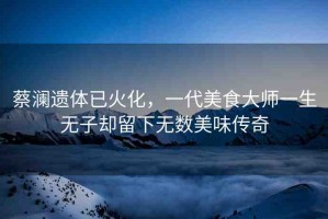 蔡瀾遺體已火化，一代美食大師一生無子卻留下無數(shù)美味傳奇