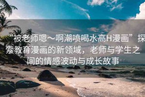 “被老師嗯～啊潮噴喝水高H漫畫”探索教育漫畫的新領域，老師與學生之間的情感波動與成長故事