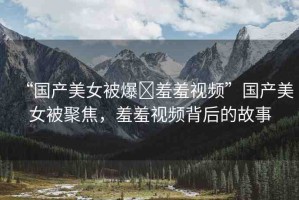 “國產(chǎn)美女被爆?羞羞視頻”國產(chǎn)美女被聚焦，羞羞視頻背后的故事