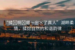 “揉?啊?嗯～出水了真人”湖畔柔情，揉捻自然的和諧韻律