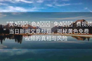 “黃??色??免??費(fèi)視頻”當(dāng)日新聞文章標(biāo)題，揭秘黃色免費(fèi)視頻的真相與風(fēng)險(xiǎn)