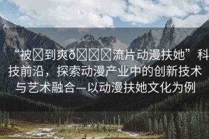 “被?到爽??流片動漫扶她”科技前沿，探索動漫產(chǎn)業(yè)中的創(chuàng)新技術(shù)與藝術(shù)融合—以動漫扶她文化為例