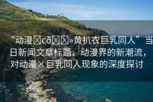 “動漫?c??黃扒衣巨乳同人”當日新聞文章標題，動漫界的新潮流，對動漫×巨乳同人現(xiàn)象的深度探討