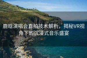 鹿晗演唱會(huì)直拍技術(shù)解析，揭秘VR視角下的沉浸式音樂盛宴