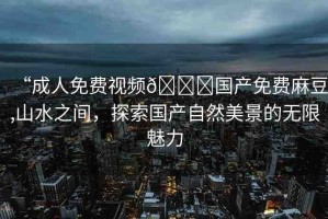 “成人免費(fèi)視頻??國(guó)產(chǎn)免費(fèi)麻豆,山水之間，探索國(guó)產(chǎn)自然美景的無(wú)限魅力