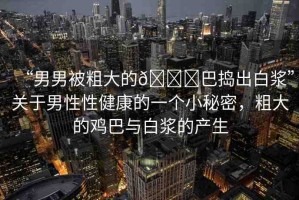 “男男被粗大的??巴搗出白漿”關(guān)于男性性健康的一個(gè)小秘密，粗大的雞巴與白漿的產(chǎn)生