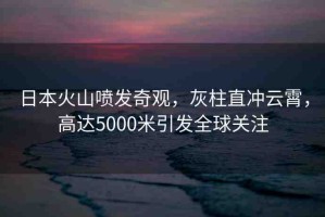 日本火山噴發(fā)奇觀，灰柱直沖云霄，高達(dá)5000米引發(fā)全球關(guān)注