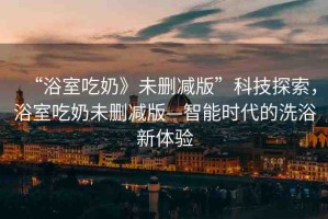 “浴室吃奶》未刪減版”科技探索，浴室吃奶未刪減版—智能時代的洗浴新體驗(yàn)