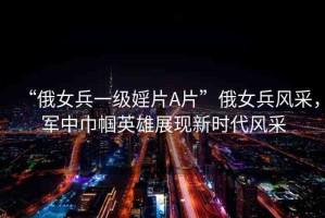 “俄女兵一級婬片A片”俄女兵風(fēng)采，軍中巾幗英雄展現(xiàn)新時代風(fēng)采