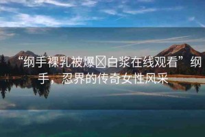 “綱手裸乳被爆?白漿在線觀看”綱手，忍界的傳奇女性風(fēng)采