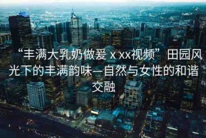 “豐滿大乳奶做爰ⅹxx視頻”田園風(fēng)光下的豐滿韻味—自然與女性的和諧交融
