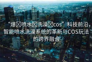 “爆?噴水?洗澡?cos”科技前沿，智能噴水洗澡系統(tǒng)的革新與COS玩法的跨界融合