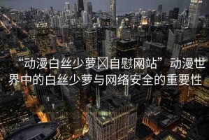 “動漫白絲少蘿?自慰網(wǎng)站”動漫世界中的白絲少蘿與網(wǎng)絡(luò)安全的重要性