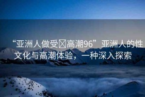 “亞洲人做受?高潮96”亞洲人的性文化與高潮體驗(yàn)，一種深入探索