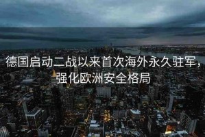 德國啟動二戰(zhàn)以來首次海外永久駐軍，強化歐洲安全格局
