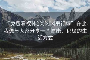 “免費(fèi)看裸體??裹視頻”在此，我想與大家分享一些健康、積極的生活方式