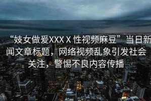 “妓女做爰XXXⅩ性視頻麻豆”當(dāng)日新聞文章標(biāo)題，網(wǎng)絡(luò)視頻亂象引發(fā)社會關(guān)注，警惕不良內(nèi)容傳播