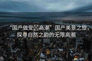 “國產(chǎn)做受?高潮”國產(chǎn)美景之旅，探尋自然之韻的無限高潮