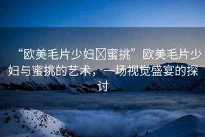 “歐美毛片少婦?蜜挑”歐美毛片少婦與蜜挑的藝術(shù)，一場(chǎng)視覺盛宴的探討