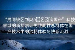 “男同被?到爽??流國產(chǎn)”科技領(lǐng)域的新探索，男性同性戀群體在國產(chǎn)技術(shù)中的獨(dú)特體驗(yàn)與快感流溢