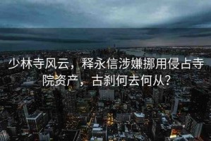 少林寺風(fēng)云，釋永信涉嫌挪用侵占寺院資產(chǎn)，古剎何去何從？