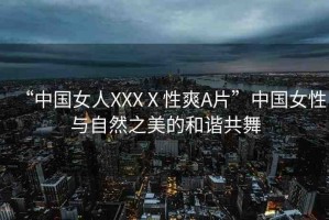 “中國女人XXXⅩ性爽A片”中國女性與自然之美的和諧共舞