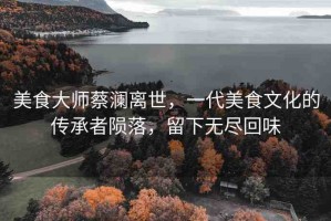 美食大師蔡瀾離世，一代美食文化的傳承者隕落，留下無盡回味