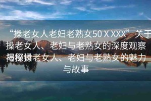 “搡老女人老婦老熟女50ⅩXXX”關(guān)于搡老女人、老婦與老熟女的深度觀察與探討
揭秘搡老女人、老婦與老熟女的魅力與故事