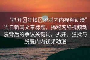 “扒開?狂揉?脫脫內內視頻動漫”當日新聞文章標題，揭秘網(wǎng)絡視頻動漫背后的爭議關鍵詞，扒開、狂揉與脫脫內內視頻動漫