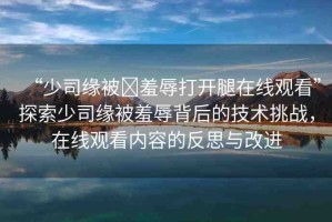 “少司緣被?羞辱打開腿在線觀看”探索少司緣被羞辱背后的技術(shù)挑戰(zhàn)，在線觀看內(nèi)容的反思與改進(jìn)