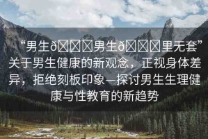“男生??男生??里無(wú)套”關(guān)于男生健康的新觀念，正視身體差異，拒絕刻板印象—探討男生生理健康與性教育的新趨勢(shì)