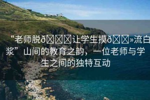 “老師脫??讓學(xué)生摸??流白漿”山間的教育之韻，一位老師與學(xué)生之間的獨特互動