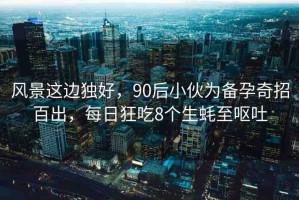 風(fēng)景這邊獨好，90后小伙為備孕奇招百出，每日狂吃8個生蠔至嘔吐
