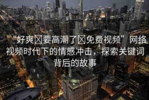 “好爽?要高潮了?免費視頻”網(wǎng)絡視頻時代下的情感沖擊，探索關鍵詞背后的故事