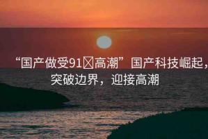 “國(guó)產(chǎn)做受91?高潮”國(guó)產(chǎn)科技崛起，突破邊界，迎接高潮