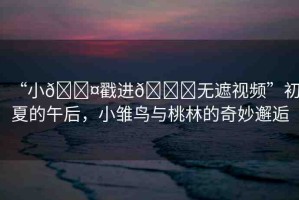 “小??戳進(jìn)??無遮視頻”初夏的午后，小雛鳥與桃林的奇妙邂逅
