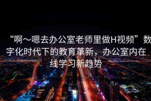 “啊～嗯去辦公室老師里做H視頻”數(shù)字化時(shí)代下的教育革新，辦公室內(nèi)在線學(xué)習(xí)新趨勢