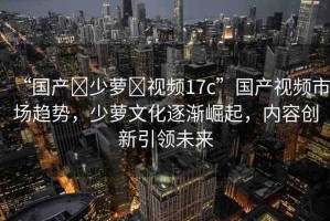 “國(guó)產(chǎn)?少蘿?視頻17c”國(guó)產(chǎn)視頻市場(chǎng)趨勢(shì)，少蘿文化逐漸崛起，內(nèi)容創(chuàng)新引領(lǐng)未來(lái)