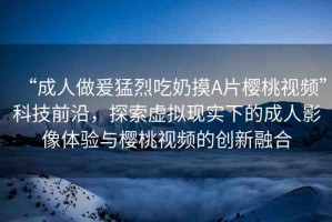 “成人做爰猛烈吃奶摸A片櫻桃視頻”科技前沿，探索虛擬現(xiàn)實下的成人影像體驗與櫻桃視頻的創(chuàng)新融合