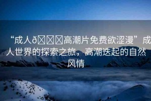 “成人??高潮片免費(fèi)欲澀漫”成人世界的探索之旅，高潮迭起的自然風(fēng)情