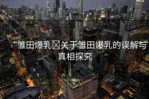 “雛田爆乳?關(guān)于雛田爆乳的誤解與真相探究